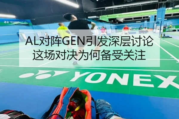 AL对阵GEN引发深层讨论 这场对决为何备受关注（xingkong）